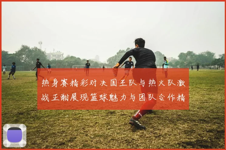 热身赛精彩对决国王队与热火队激战正酣展现篮球魅力与团队合作精神