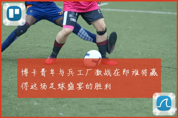 博卡青年与兵工厂激战在即谁将赢得这场足球盛宴的胜利