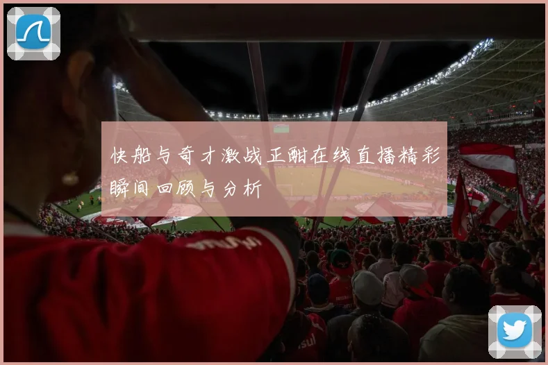 快船与奇才激战正酣在线直播精彩瞬间回顾与分析