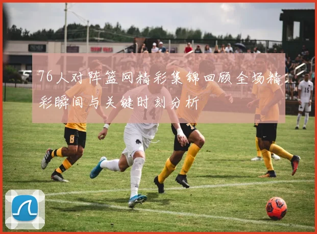 76人对阵篮网精彩集锦回顾全场精彩瞬间与关键时刻分析