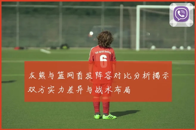 灰熊与篮网首发阵容对比分析揭示双方实力差异与战术布局
