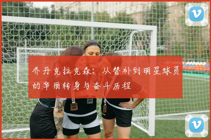 乔丹克拉克森：从替补到明星球员的华丽转身与奋斗历程