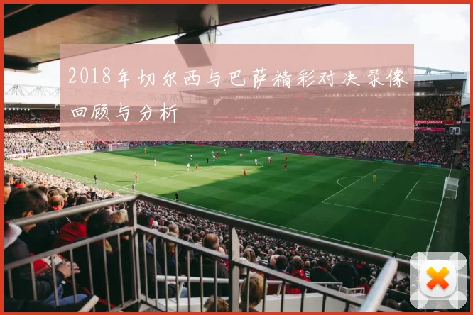 2018年切尔西与巴萨精彩对决录像回顾与分析