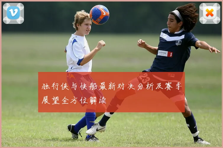 独行侠与快船最新对决分析及赛季展望全方位解读