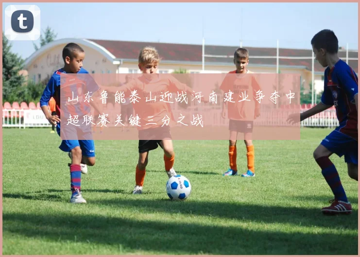 山东鲁能泰山迎战河南建业争夺中超联赛关键三分之战