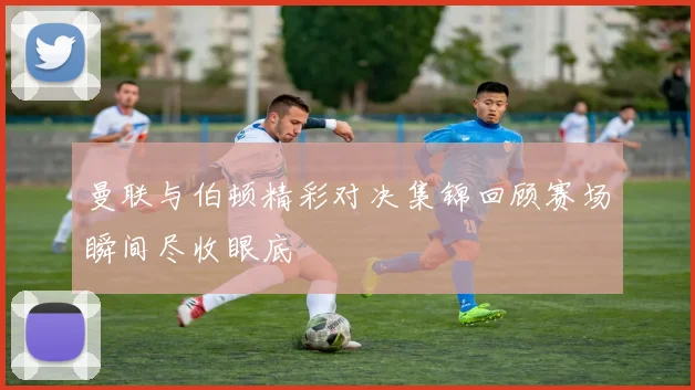 曼联与伯顿精彩对决集锦回顾赛场瞬间尽收眼底