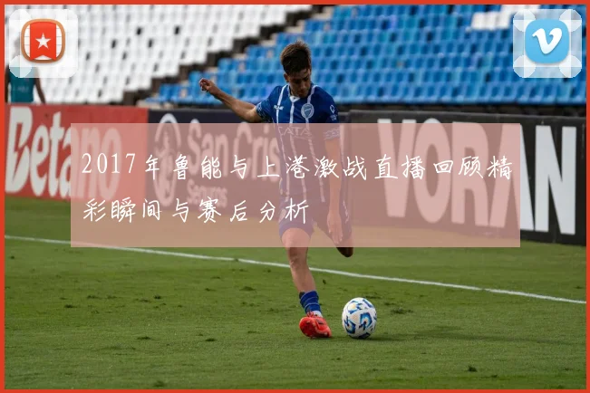 2017年鲁能与上港激战直播回顾精彩瞬间与赛后分析