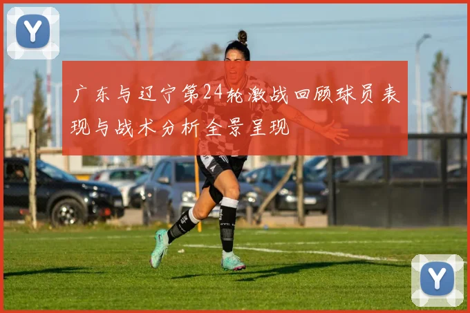 广东与辽宁第24轮激战回顾球员表现与战术分析全景呈现