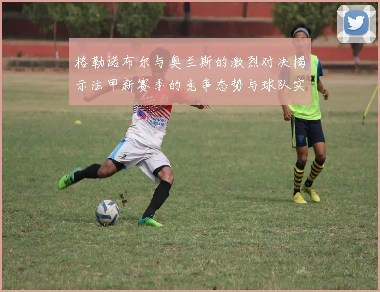 格勒诺布尔与奥兰斯的激烈对决揭示法甲新赛季的竞争态势与球队实力分析