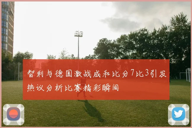 智利与德国激战成和比分7比3引发热议分析比赛精彩瞬间