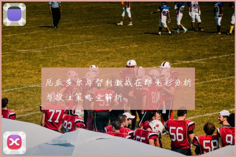 厄瓜多尔与智利激战在即竞彩分析与投注策略全解析