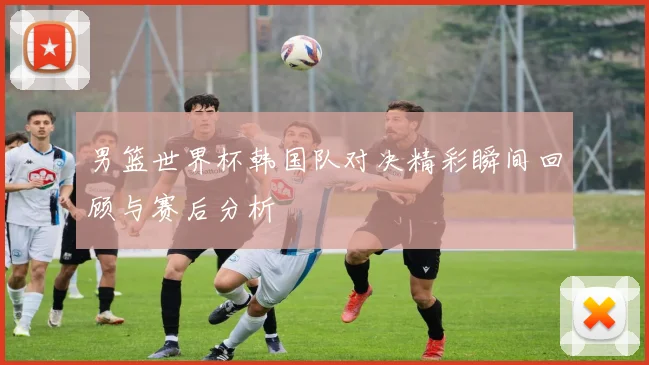 男篮世界杯韩国队对决精彩瞬间回顾与赛后分析