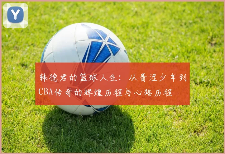 韩德君的篮球人生：从青涩少年到CBA传奇的辉煌历程与心路历程
