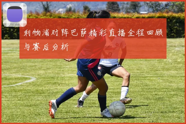 利物浦对阵巴萨精彩直播全程回顾与赛后分析