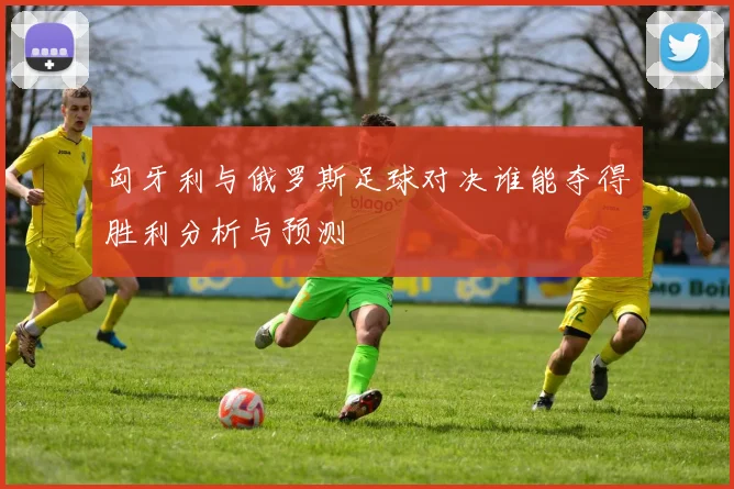匈牙利与俄罗斯足球对决谁能夺得胜利分析与预测