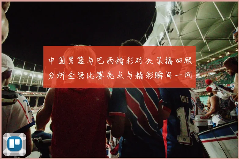 中国男篮与巴西精彩对决录播回顾分析全场比赛亮点与精彩瞬间一网打尽