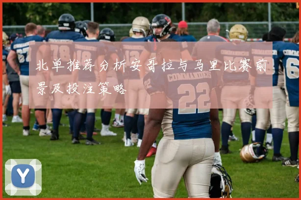 北单推荐分析安哥拉与马里比赛前景及投注策略