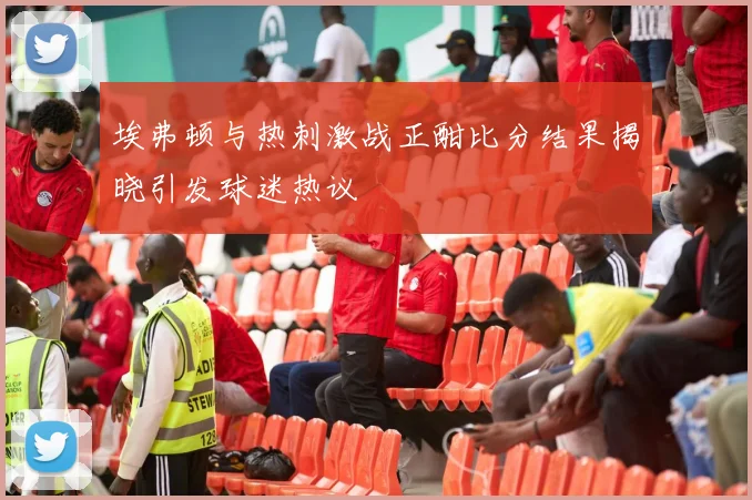埃弗顿与热刺激战正酣比分结果揭晓引发球迷热议