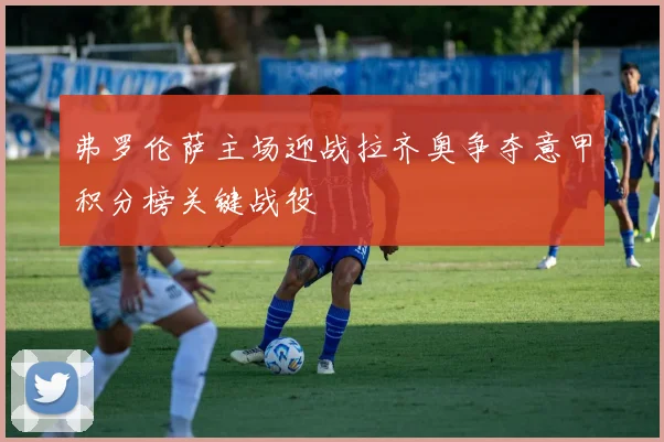 弗罗伦萨主场迎战拉齐奥争夺意甲积分榜关键战役