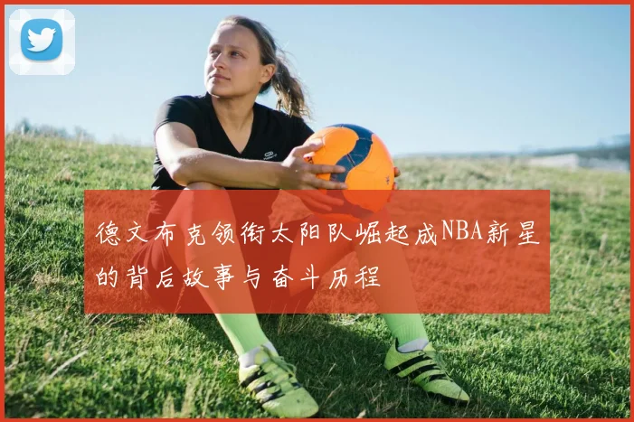 德文布克领衔太阳队崛起成NBA新星的背后故事与奋斗历程