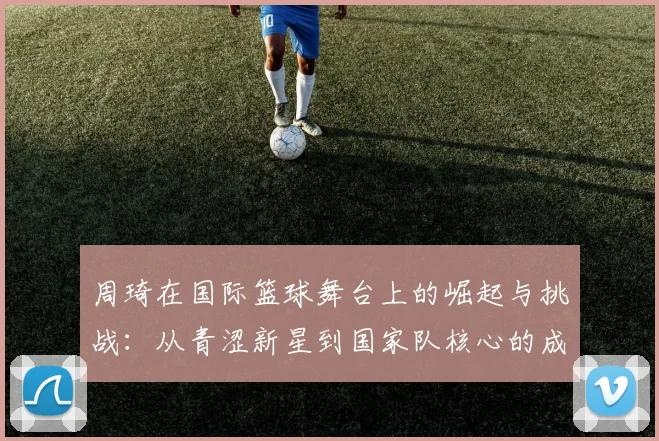 周琦在国际篮球舞台上的崛起与挑战：从青涩新星到国家队核心的成长之路