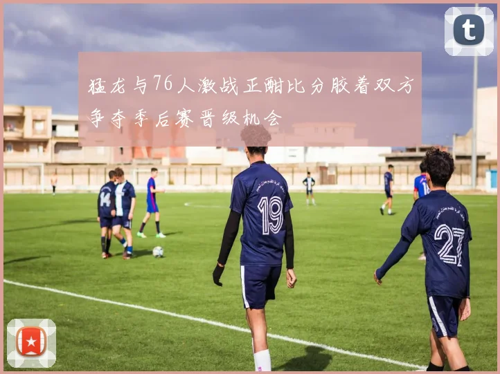 猛龙与76人激战正酣比分胶着双方争夺季后赛晋级机会