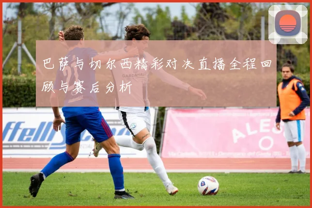 巴萨与切尔西精彩对决直播全程回顾与赛后分析